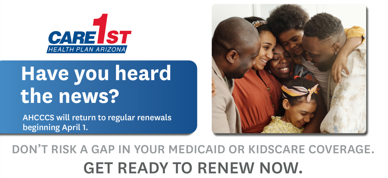 Care1st Health Plan Arizona - Have you heard the news? AHCCCS will return to regular renewals beginning April 1. DON’T RISK A GAP IN YOUR MEDICAID OR KIDSCARE COVERAGE.GET READY TO RENEW NOW.
