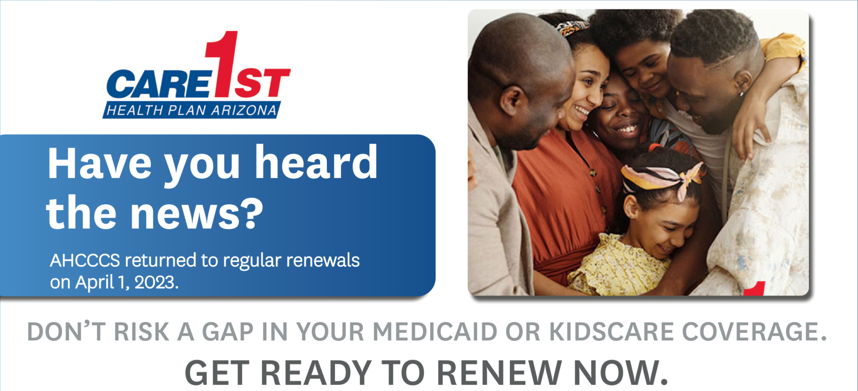 Care1st Health Plan Arizona - Have you heard the news? AHCCCS will return to regular renewals beginning April 1. DON’T RISK A GAP IN YOUR MEDICAID OR KIDSCARE COVERAGE.GET READY TO RENEW NOW.